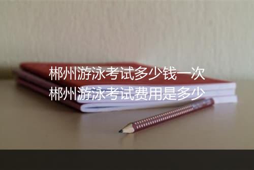郴州游泳考试多少钱一次　郴州游泳考试费用是多少
